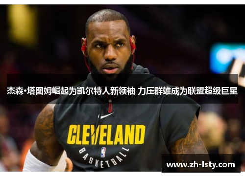 杰森·塔图姆崛起为凯尔特人新领袖 力压群雄成为联盟超级巨星