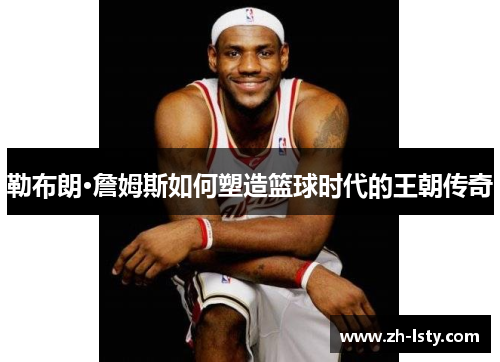 勒布朗·詹姆斯如何塑造篮球时代的王朝传奇